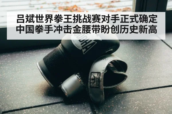 吕斌世界拳王挑战赛对手正式确定 中国拳手冲击金腰带盼创历史新高