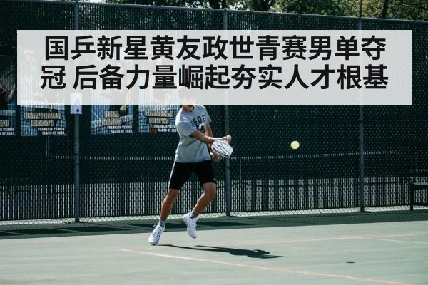 国乒新星黄友政世青赛男单夺冠 后备力量崛起夯实人才根基